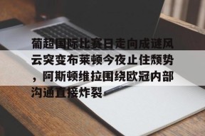 Kaiyun开云体育-关于葡超国际比赛日走向成谜风云突变布莱顿今夜止住颓势，阿斯顿维拉围绕欧冠内部沟通直接炸裂的信息