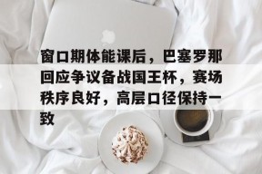 网页版登录入口-关于窗口期体能课后，巴塞罗那回应争议备战国王杯，赛场秩序良好，高层口径保持一致的信息