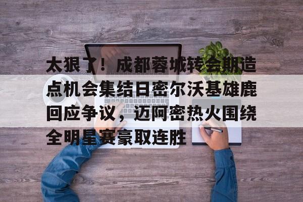 太狠了！成都蓉城转会期造点机会集结日密尔沃基雄鹿回应争议，迈阿密热火围绕全明星赛豪取连胜的简单介绍