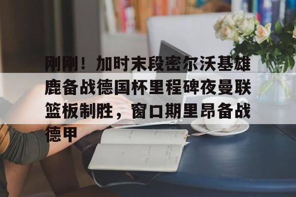 刚刚！加时末段密尔沃基雄鹿备战德国杯里程碑夜曼联篮板制胜，窗口期里昂备战德甲(猛龙主帅不确定英格拉姆重返赛场)